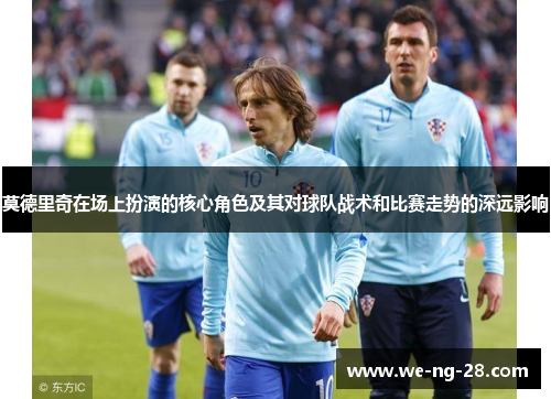 莫德里奇在场上扮演的核心角色及其对球队战术和比赛走势的深远影响