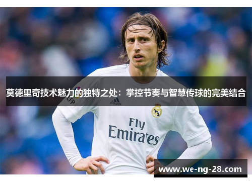 莫德里奇技术魅力的独特之处:掌控节奏与智慧传球的完美结合