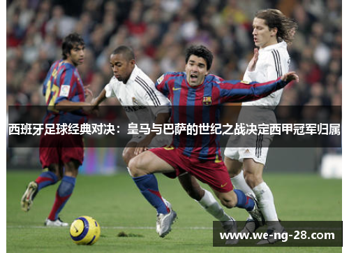 西班牙足球经典对决:皇马与巴萨的世纪之战决定西甲冠军归属