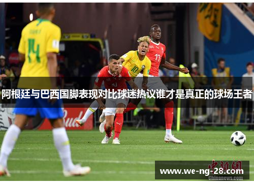 阿根廷与巴西国脚表现对比球迷热议谁才是真正的球场王者