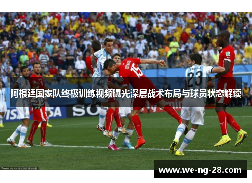 阿根廷国家队终极训练视频曝光深层战术布局与球员状态解读