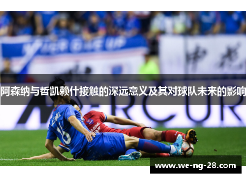 阿森纳与哲凯赖什接触的深远意义及其对球队未来的影响