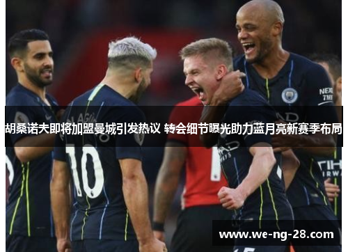 胡桑诺夫即将加盟曼城引发热议 转会细节曝光助力蓝月亮新赛季布局
