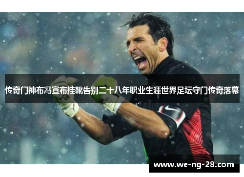 传奇门神布冯宣布挂靴告别二十八年职业生涯世界足坛守门传奇落幕