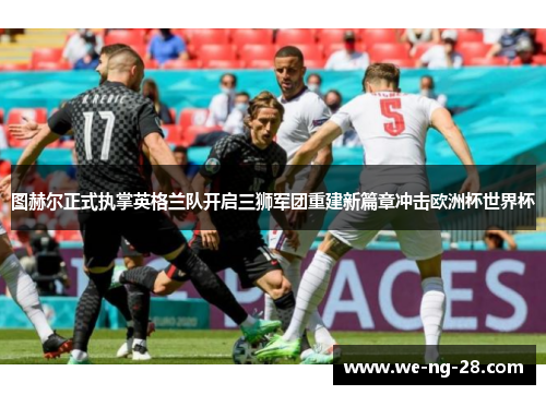 图赫尔正式执掌英格兰队开启三狮军团重建新篇章冲击欧洲杯世界杯