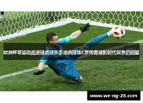 欧洲杯零运动战进球点球失手泪洒球场C罗传奇背影时代叹息仍回望