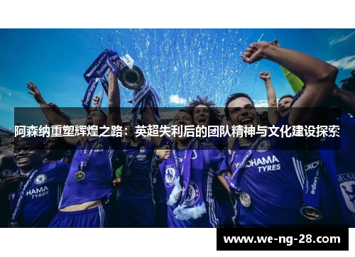 阿森纳重塑辉煌之路:英超失利后的团队精神与文化建设探索 阿森纳重塑辉煌之路:英超失利后的团队精神与文化建设探索