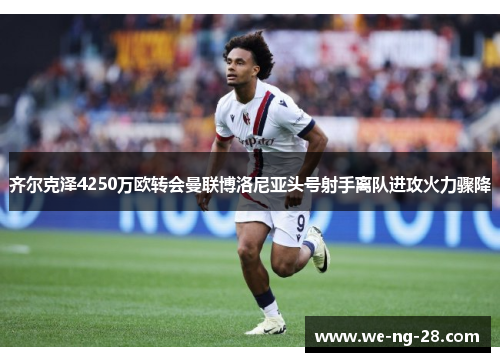齐尔克泽4250万欧转会曼联博洛尼亚头号射手离队进攻火力骤降
