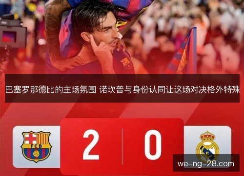 巴塞罗那德比的主场氛围 诺坎普与身份认同让这场对决格外特殊